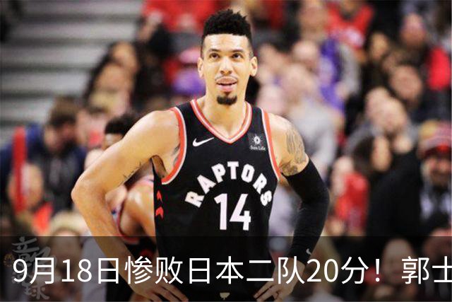 9月18日惨败日本二队20分！郭士强避谈下课，杜锋真能救国篮？